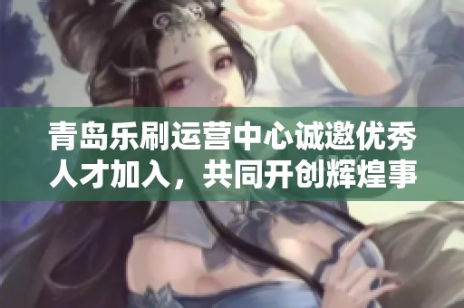 青岛乐刷运营中心诚邀优秀人才加入，共同开创辉煌事业新篇章！