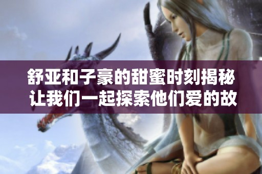 舒亚和子豪的甜蜜时刻揭秘 让我们一起探索他们爱的故事与背后的温馨瞬间