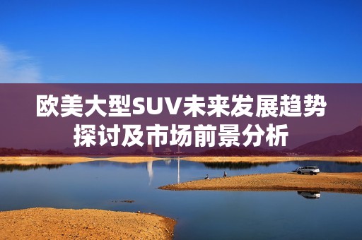 欧美大型SUV未来发展趋势探讨及市场前景分析