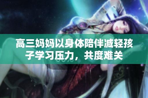 高三妈妈以身体陪伴减轻孩子学习压力，共度难关