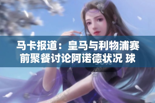 马卡报道：皇马与利物浦赛前聚餐讨论阿诺德状况 球队战略交流即将展开