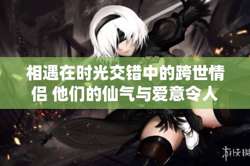 相遇在时光交错中的跨世情侣 他们的仙气与爱意令人赞叹不已