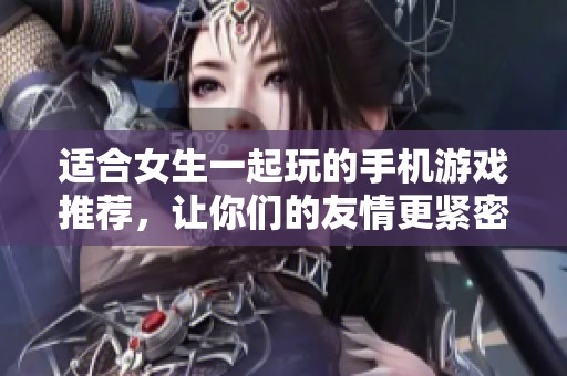 适合女生一起玩的手机游戏推荐，让你们的友情更紧密