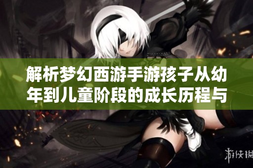 解析梦幻西游手游孩子从幼年到儿童阶段的成长历程与培养策略