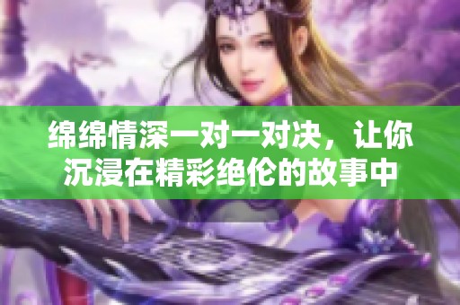 绵绵情深一对一对决，让你沉浸在精彩绝伦的故事中