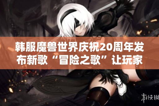 韩服魔兽世界庆祝20周年发布新歌“冒险之歌”让玩家共同回忆经典时刻