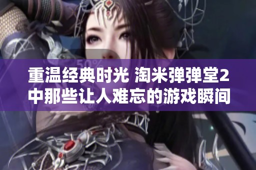 重温经典时光 淘米弹弹堂2中那些让人难忘的游戏瞬间与回忆分享