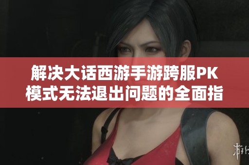 解决大话西游手游跨服PK模式无法退出问题的全面指南与技巧分享