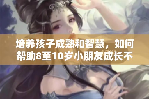 培养孩子成熟和智慧，如何帮助8至10岁小朋友成长不再幼稚