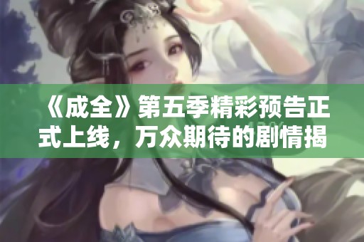 《成全》第五季精彩预告正式上线，万众期待的剧情揭晓！