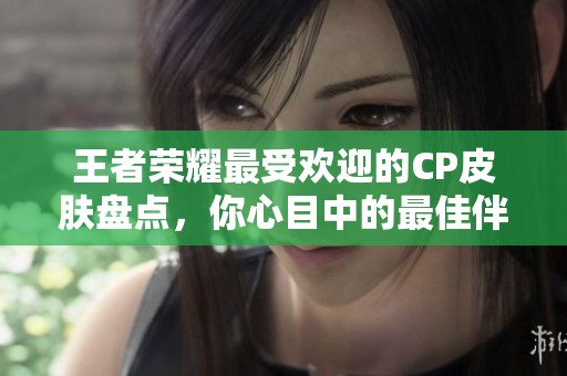 王者荣耀最受欢迎的CP皮肤盘点，你心目中的最佳伴侣皮肤是哪一款？