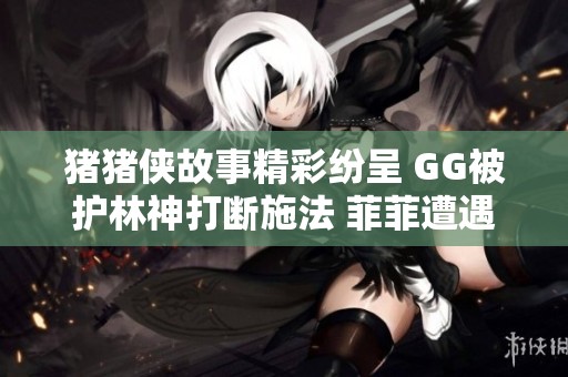 猪猪侠故事精彩纷呈 GG被护林神打断施法 菲菲遭遇意外接连受挫