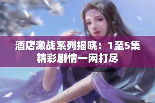 酒店激战系列揭晓：1至5集精彩剧情一网打尽