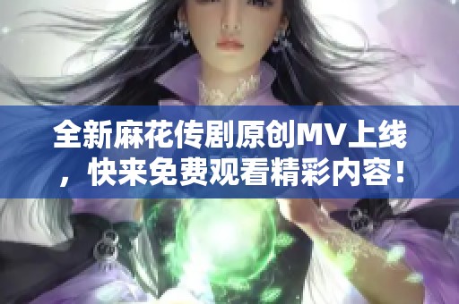全新麻花传剧原创MV上线，快来免费观看精彩内容！