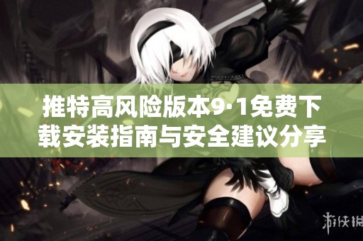推特高风险版本9·1免费下载安装指南与安全建议分享