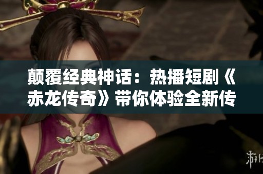 颠覆经典神话：热播短剧《赤龙传奇》带你体验全新传奇故事的魅力与震撼