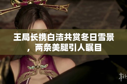 王局长携白洁共赏冬日雪景，两条美腿引人瞩目