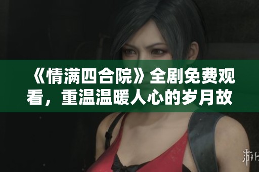 《情满四合院》全剧免费观看，重温温暖人心的岁月故事