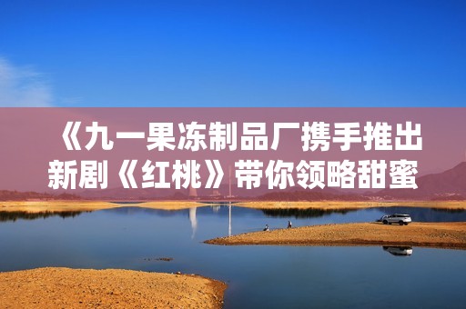 《九一果冻制品厂携手推出新剧《红桃》带你领略甜蜜故事》