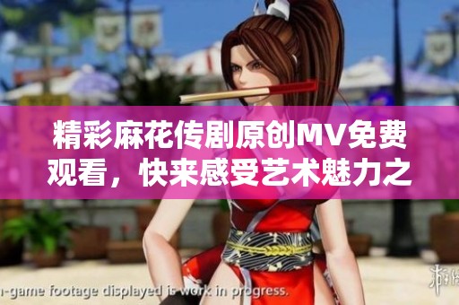 精彩麻花传剧原创MV免费观看，快来感受艺术魅力之旅