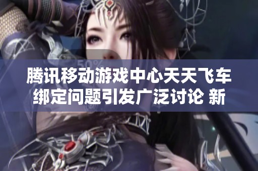 腾讯移动游戏中心天天飞车绑定问题引发广泛讨论 新活动开启时间成焦点
