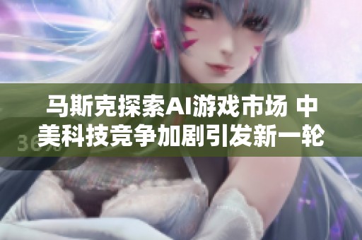 马斯克探索AI游戏市场 中美科技竞争加剧引发新一轮智能体对抗