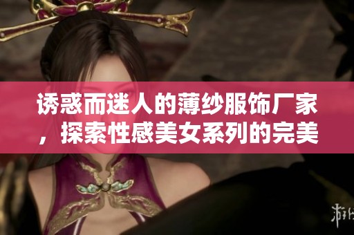 诱惑而迷人的薄纱服饰厂家，探索性感美女系列的完美选择与时尚风潮