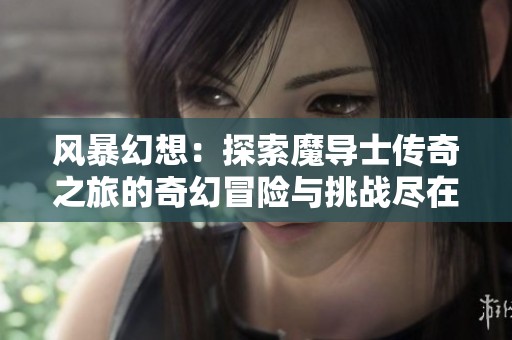 风暴幻想：探索魔导士传奇之旅的奇幻冒险与挑战尽在趣店手游网