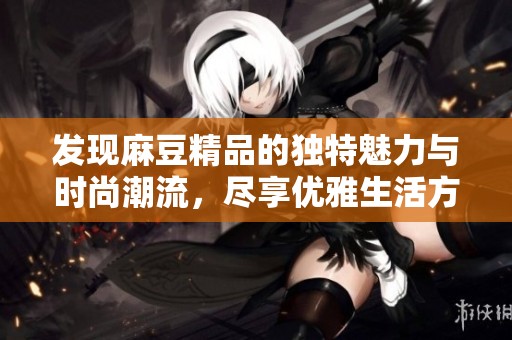 发现麻豆精品的独特魅力与时尚潮流，尽享优雅生活方式