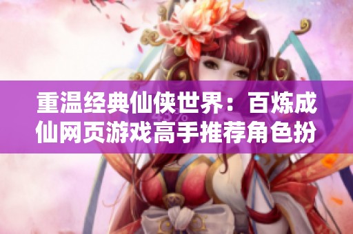重温经典仙侠世界：百炼成仙网页游戏高手推荐角色扮演全攻略分享