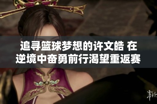 追寻篮球梦想的许文皓 在逆境中奋勇前行渴望重返赛场再展风采