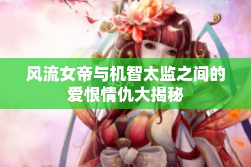 风流女帝与机智太监之间的爱恨情仇大揭秘