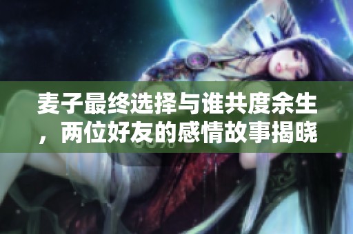 麦子最终选择与谁共度余生，两位好友的感情故事揭晓