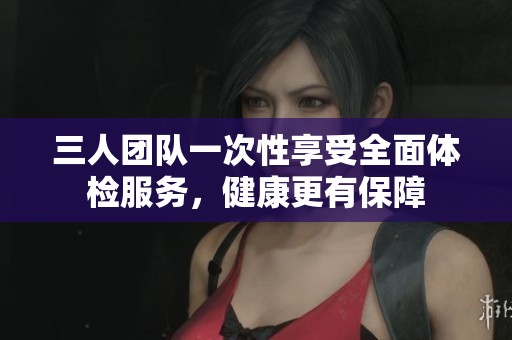 三人团队一次性享受全面体检服务，健康更有保障