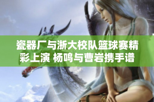瓷器厂与浙大校队篮球赛精彩上演 杨鸣与曹岩携手谱写传奇对决