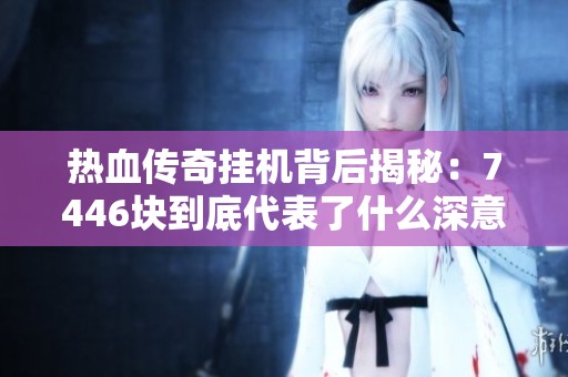 热血传奇挂机背后揭秘：7446块到底代表了什么深意与价值体验