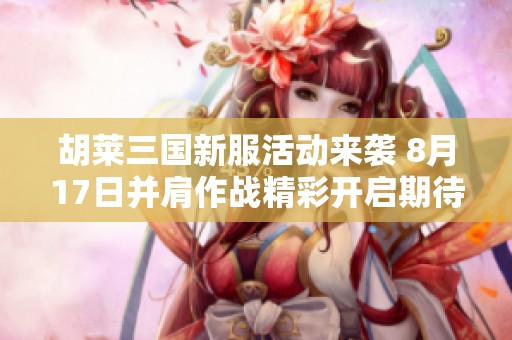 胡莱三国新服活动来袭 8月17日并肩作战精彩开启期待你的参与