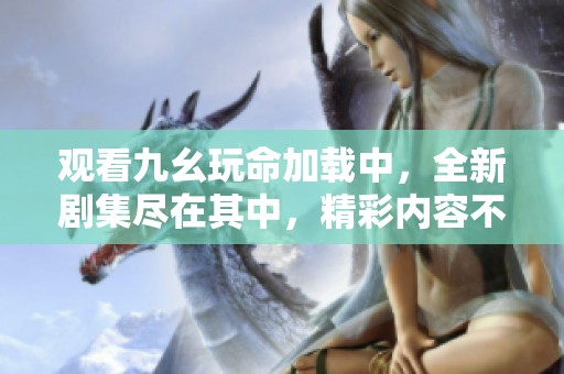 观看九幺玩命加载中，全新剧集尽在其中，精彩内容不容错过
