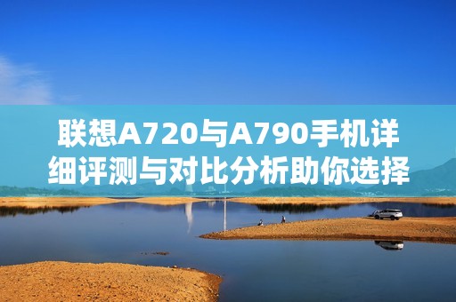 联想A720与A790手机详细评测与对比分析助你选择最佳数码设备