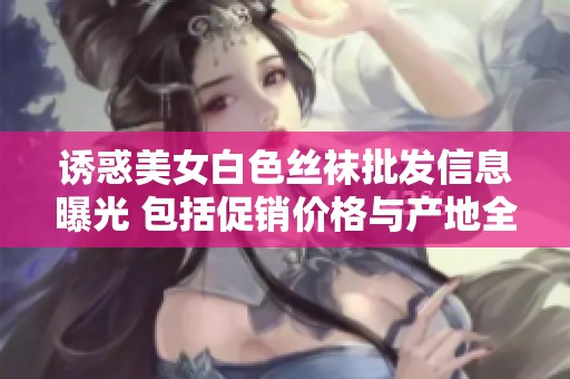 诱惑美女白色丝袜批发信息曝光 包括促销价格与产地全面分析