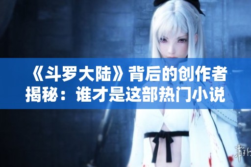 《斗罗大陆》背后的创作者揭秘：谁才是这部热门小说的作者