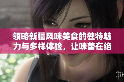 领略新疆风味美食的独特魅力与多样体验，让味蕾在绝美的美食之旅中尽情舞动