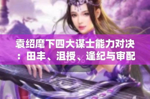 袁绍麾下四大谋士能力对决：田丰、沮授、逢纪与审配谁才是真正的智者之选