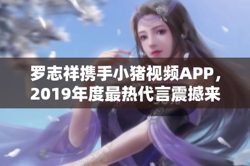 罗志祥携手小猪视频APP，2019年度最热代言震撼来袭