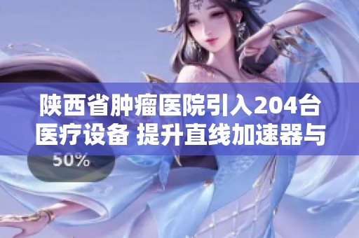 陕西省肿瘤医院引入204台医疗设备 提升直线加速器与CT维保服务质量