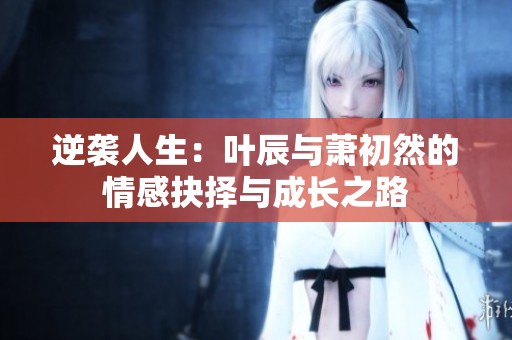 逆袭人生：叶辰与萧初然的情感抉择与成长之路