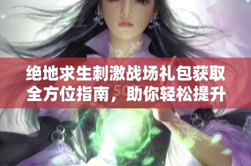 绝地求生刺激战场礼包获取全方位指南，助你轻松提升游戏体验
