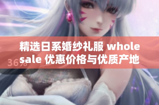 精选日系婚纱礼服 wholesale 优惠价格与优质产地货源一站式服务攻略