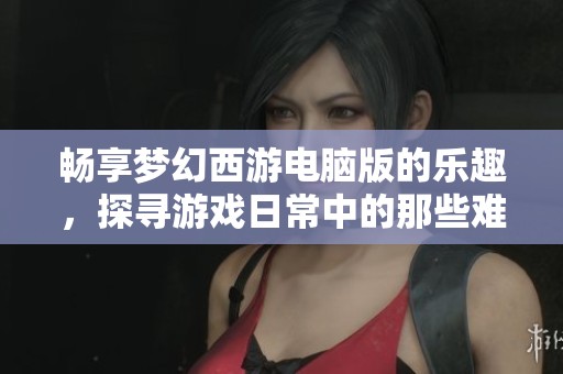 畅享梦幻西游电脑版的乐趣，探寻游戏日常中的那些难忘时刻与挑战