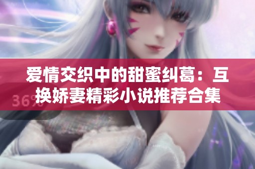 爱情交织中的甜蜜纠葛：互换娇妻精彩小说推荐合集